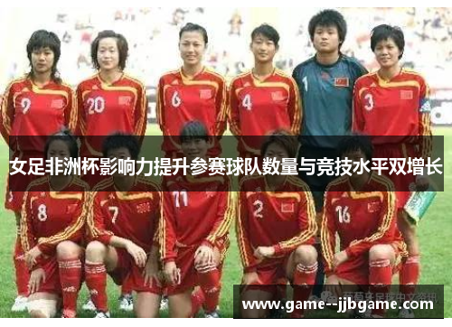 女足非洲杯影响力提升参赛球队数量与竞技水平双增长