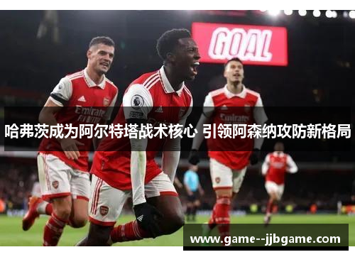 哈弗茨成为阿尔特塔战术核心 引领阿森纳攻防新格局